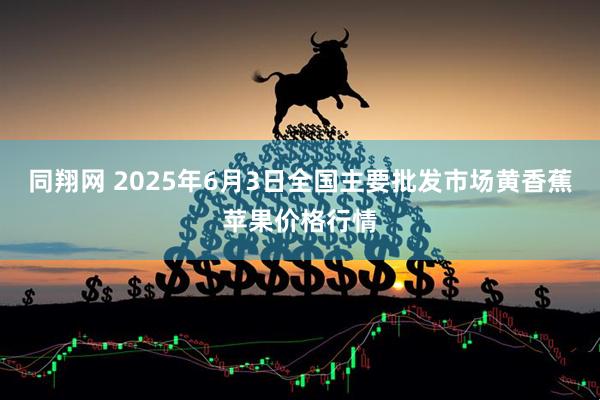 同翔网 2025年6月3日全国主要批发市场黄香蕉苹果价格行情