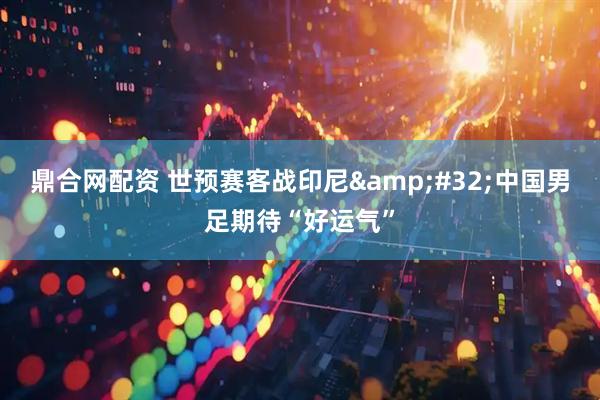 鼎合网配资 世预赛客战印尼&#32;中国男足期待“好运气”