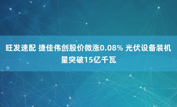 旺发速配 捷佳伟创股价微涨0.08% 光伏设备装机量突破15亿千瓦
