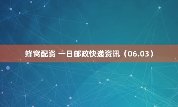蜂窝配资 一日邮政快递资讯（06.03）