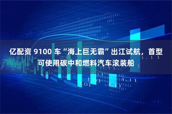 亿配资 9100 车“海上巨无霸”出江试航，首型可使用碳中和燃料汽车滚装船