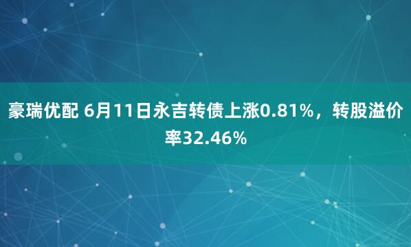 豪瑞优配 6月11日永吉转债上涨0.81%，转股溢价率32.46%