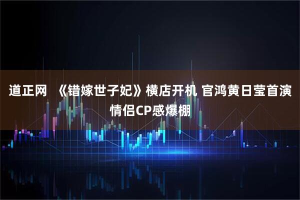 道正网  《错嫁世子妃》横店开机 官鸿黄日莹首演情侣CP感爆棚
