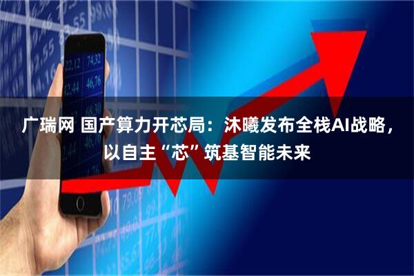 广瑞网 国产算力开芯局：沐曦发布全栈AI战略，以自主“芯”筑基智能未来