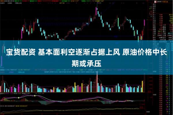 宝货配资 基本面利空逐渐占据上风 原油价格中长期或承压