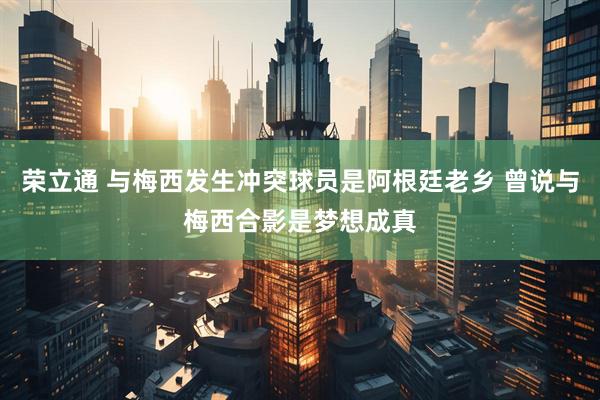荣立通 与梅西发生冲突球员是阿根廷老乡 曾说与梅西合影是梦想成真