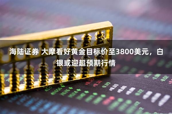 海陆证券 大摩看好黄金目标价至3800美元，白银或迎超预期行情