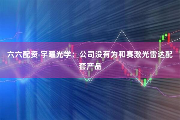 六六配资 宇瞳光学：公司没有为和赛激光雷达配套产品