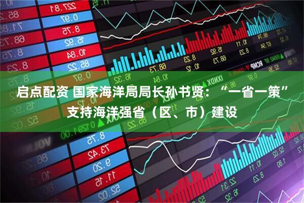启点配资 国家海洋局局长孙书贤：“一省一策”支持海洋强省（区、市）建设