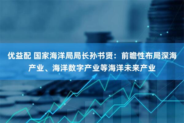 优益配 国家海洋局局长孙书贤：前瞻性布局深海产业、海洋数字产业等海洋未来产业