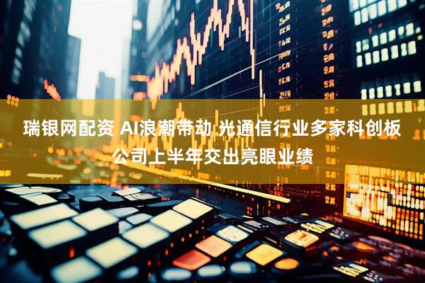瑞银网配资 AI浪潮带动 光通信行业多家科创板公司上半年交出亮眼业绩