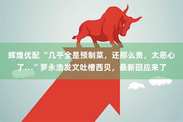 辉煌优配 “几乎全是预制菜，还那么贵，太恶心了…”罗永浩发文吐槽西贝，最新回应来了
