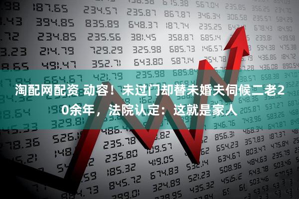 淘配网配资 动容！未过门却替未婚夫伺候二老20余年，法院认定：这就是家人
