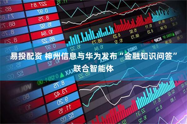 易投配资 神州信息与华为发布“金融知识问答”联合智能体