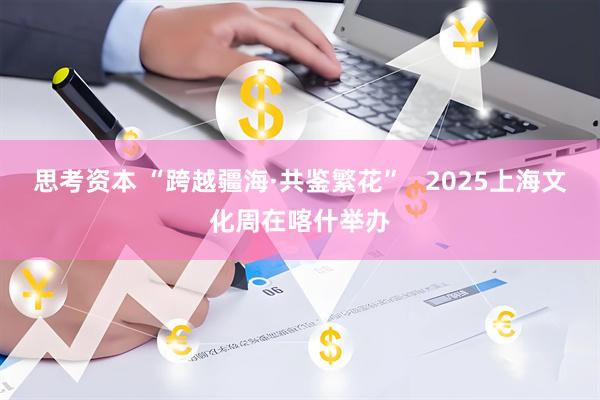 思考资本 “跨越疆海·共鉴繁花”   2025上海文化周在喀什举办