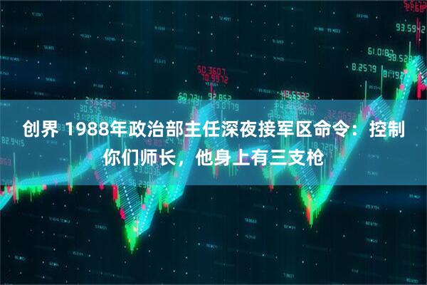 创界 1988年政治部主任深夜接军区命令：控制你们师长，他身上有三支枪