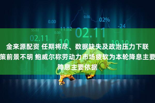 金来源配资 任期将尽、数据缺失及政治压力下联储政策前景不明 鲍威尔称劳动力市场疲软为本轮降息主要依据
