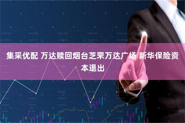 集采优配 万达赎回烟台芝罘万达广场 新华保险资本退出