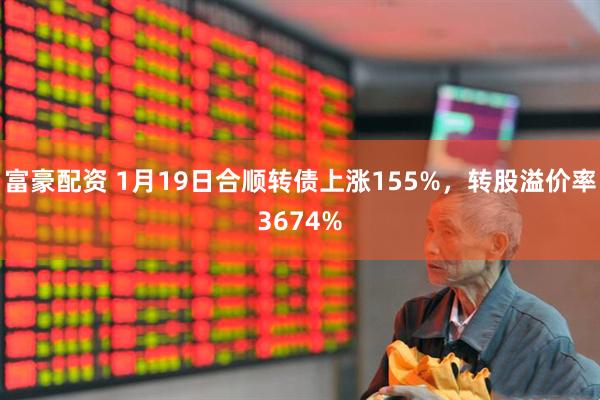 富豪配资 1月19日合顺转债上涨155%，转股溢价率3674%