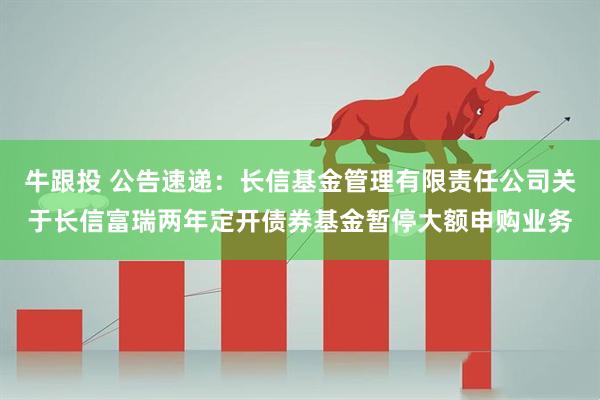 牛跟投 公告速递：长信基金管理有限责任公司关于长信富瑞两年定开债券基金暂停大额申购业务