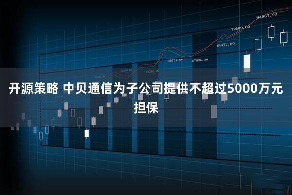 开源策略 中贝通信为子公司提供不超过5000万元担保