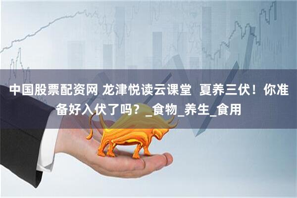 中国股票配资网 龙津悦读云课堂  夏养三伏！你准备好入伏了吗？_食物_养生_食用
